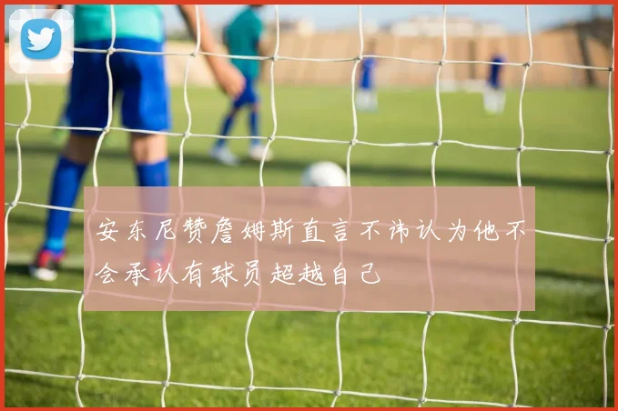 安东尼赞詹姆斯直言不讳认为他不会承认有球员超越自己