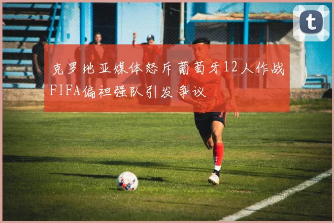 克罗地亚媒体怒斥葡萄牙12人作战FIFA偏袒强队引发争议