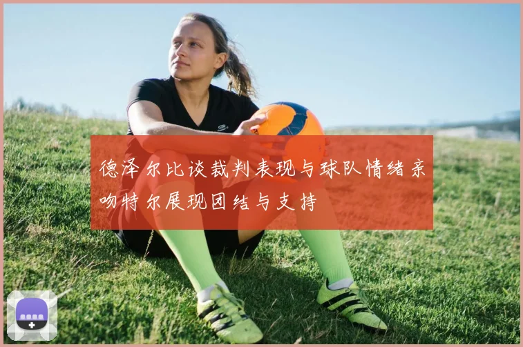 德泽尔比谈裁判表现与球队情绪亲吻特尔展现团结与支持