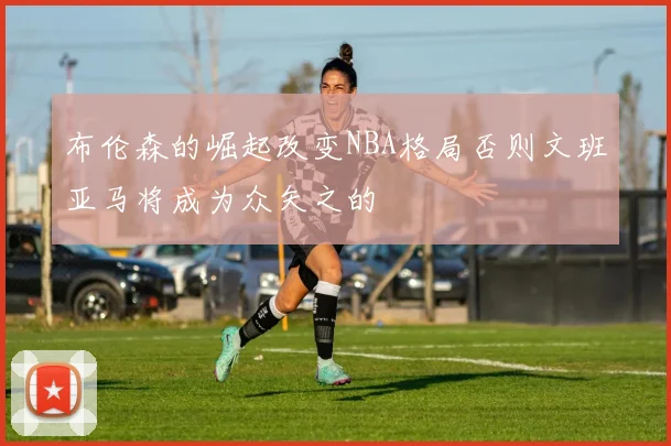 布伦森的崛起改变NBA格局否则文班亚马将成为众矢之的