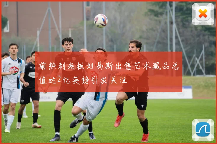 前热刺老板刘易斯出售艺术藏品总值达2亿英镑引发关注