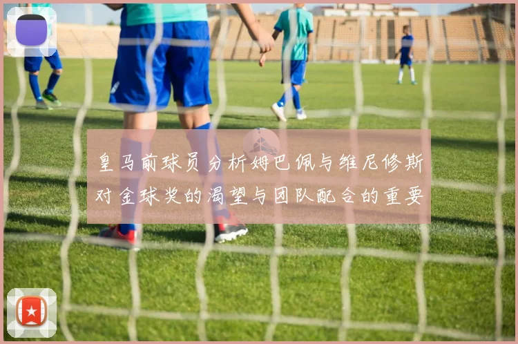 皇马前球员分析姆巴佩与维尼修斯对金球奖的渴望与团队配合的重要性