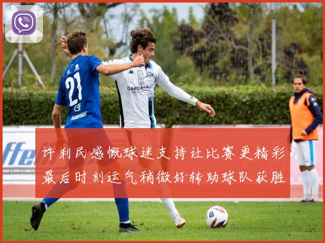 许利民感慨球迷支持让比赛更精彩最后时刻运气稍微好转助球队获胜