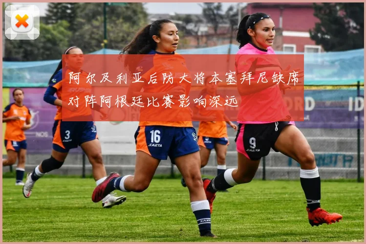 阿尔及利亚后防大将本塞拜尼缺席对阵阿根廷比赛影响深远