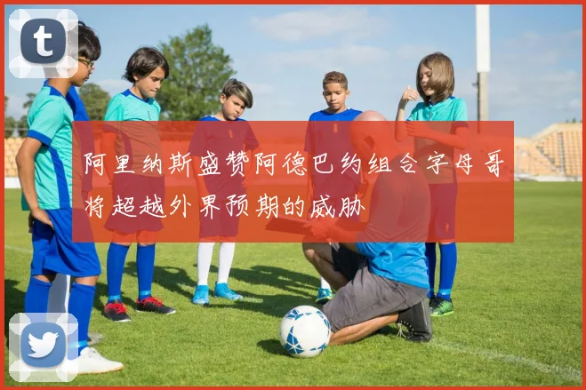阿里纳斯盛赞阿德巴约组合字母哥将超越外界预期的威胁