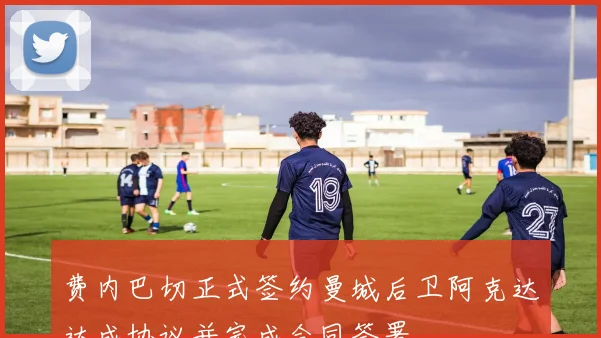 费内巴切正式签约曼城后卫阿克达达成协议并完成合同签署