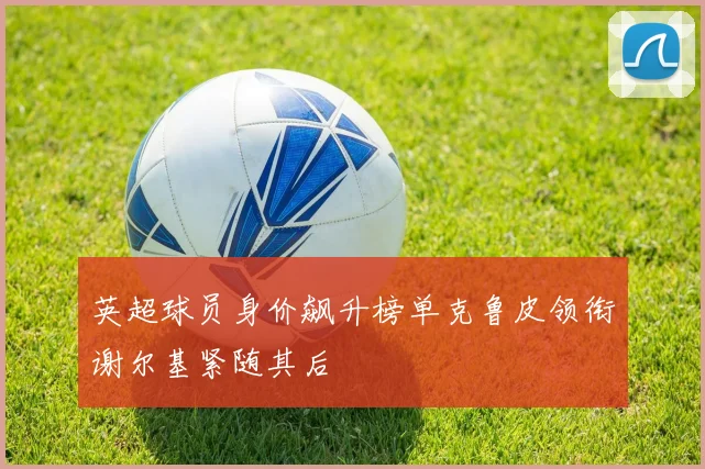 英超球员身价飙升榜单克鲁皮领衔谢尔基紧随其后