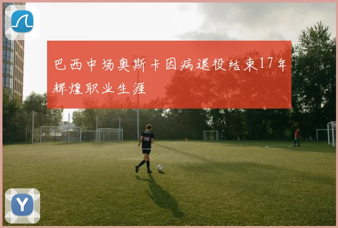 巴西中场奥斯卡因病退役结束17年辉煌职业生涯