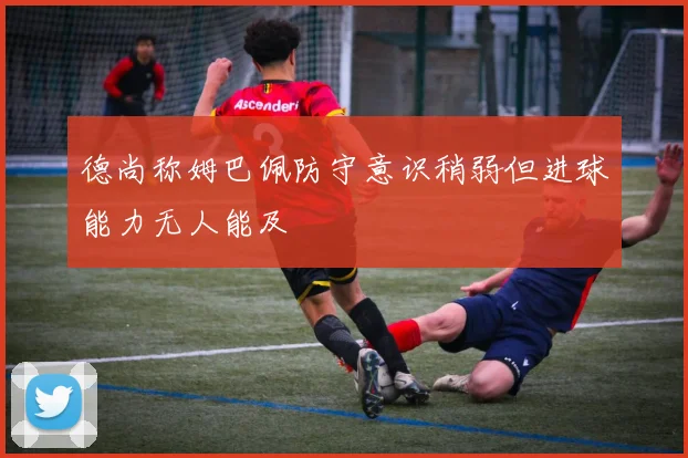 德尚称姆巴佩防守意识稍弱但进球能力无人能及