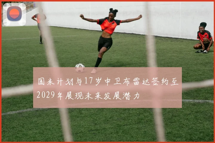 国米计划与17岁中卫布雷达签约至2029年展现未来发展潜力