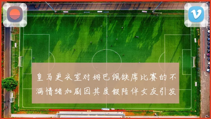 皇马更衣室对姆巴佩缺席比赛的不满情绪加剧因其度假陪伴女友引发争议
