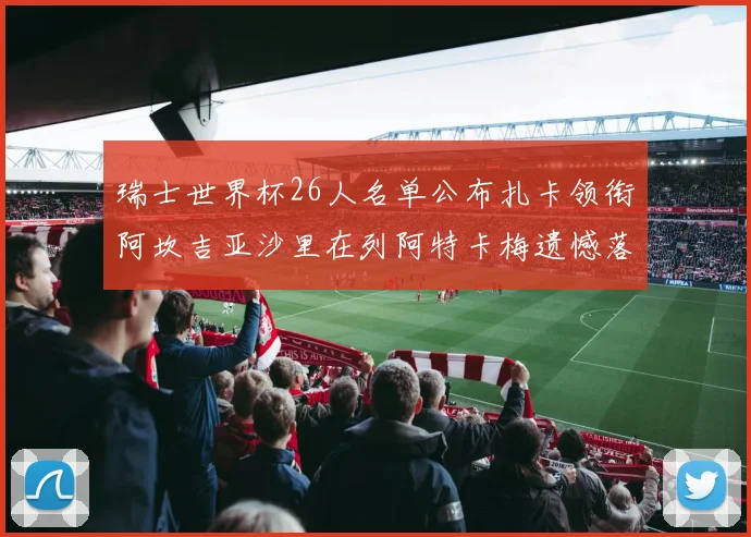 瑞士世界杯26人名单公布扎卡领衔阿坎吉亚沙里在列阿特卡梅遗憾落选