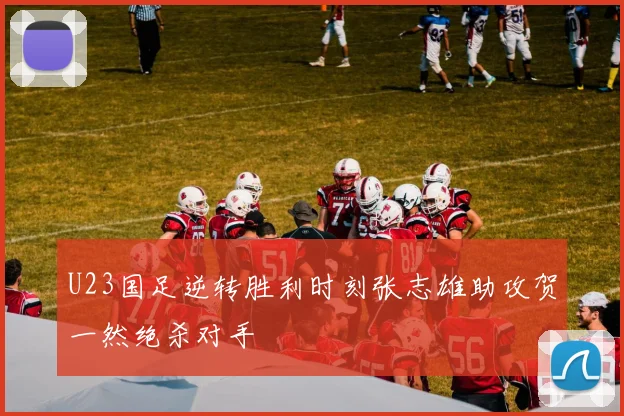 U23国足逆转胜利时刻张志雄助攻贺一然绝杀对手