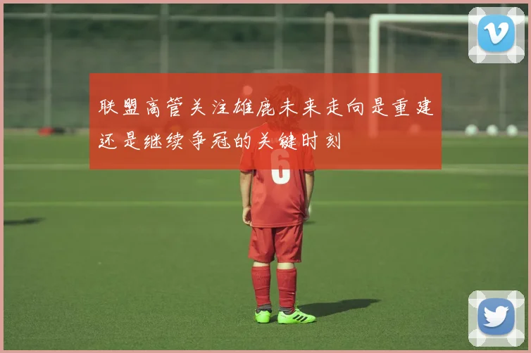 联盟高管关注雄鹿未来走向是重建还是继续争冠的关键时刻