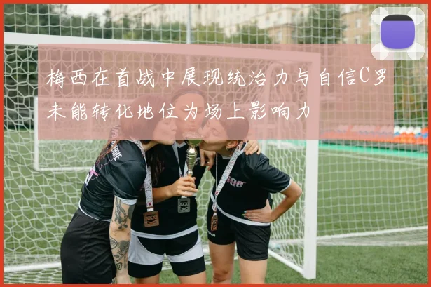 梅西在首战中展现统治力与自信C罗未能转化地位为场上影响力