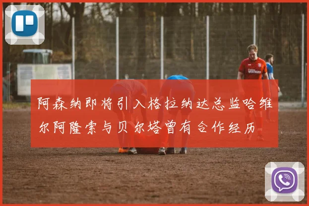 阿森纳即将引入格拉纳达总监哈维尔阿隆索与贝尔塔曾有合作经历