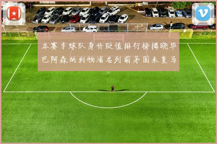 本赛季球队身价贬值排行榜揭晓毕巴阿森纳利物浦名列前茅国米皇马紧随其后