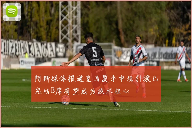 阿斯媒体报道皇马夏季中场引援已完结B席有望成为技术核心