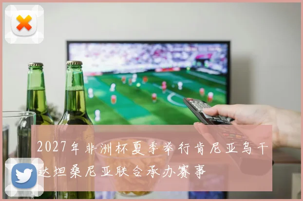 2027年非洲杯夏季举行肯尼亚乌干达坦桑尼亚联合承办赛事