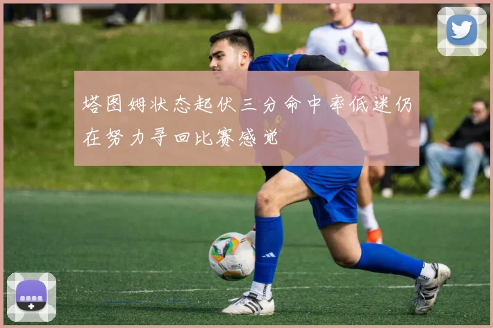 塔图姆状态起伏三分命中率低迷仍在努力寻回比赛感觉