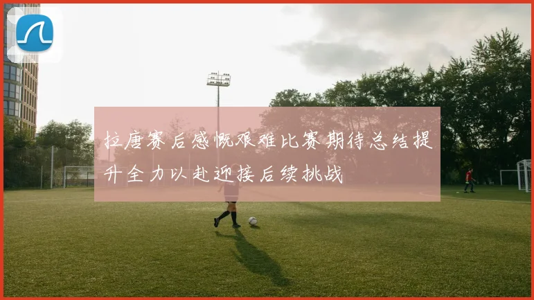 拉唐赛后感慨艰难比赛期待总结提升全力以赴迎接后续挑战