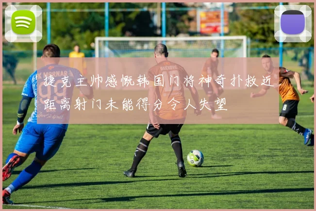 捷克主帅感慨韩国门将神奇扑救近距离射门未能得分令人失望