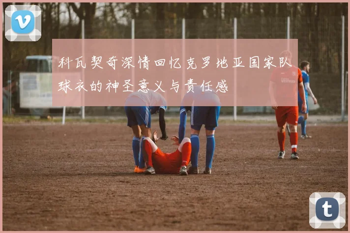 科瓦契奇深情回忆克罗地亚国家队球衣的神圣意义与责任感
