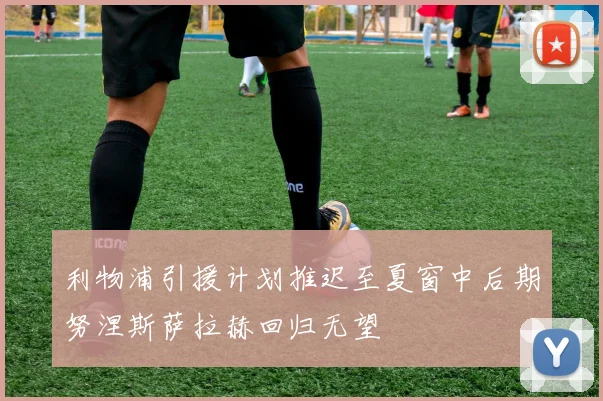 利物浦引援计划推迟至夏窗中后期努涅斯萨拉赫回归无望