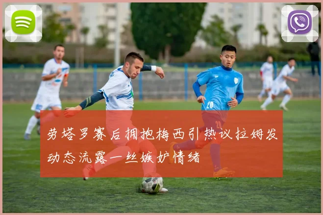 劳塔罗赛后拥抱梅西引热议拉姆发动态流露一丝嫉妒情绪
