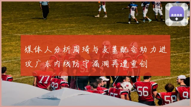 媒体人分析周琦与麦基配合助力进攻广东内线防守漏洞再遭重创