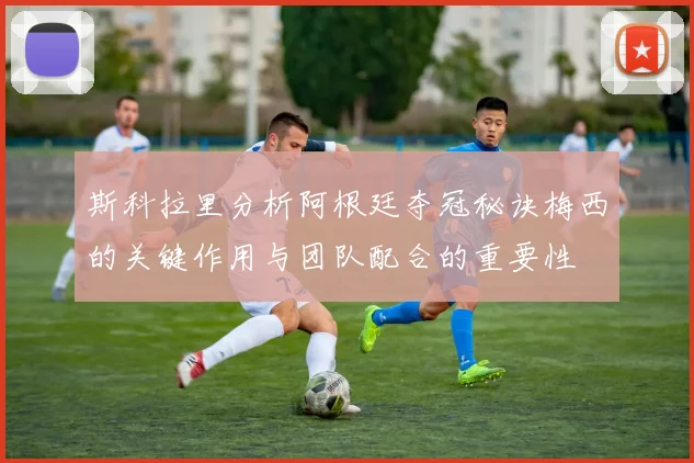 斯科拉里分析阿根廷夺冠秘诀梅西的关键作用与团队配合的重要性
