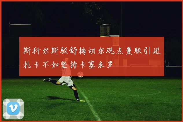 斯科尔斯驳舒梅切尔观点曼联引进扎卡不如坚持卡塞米罗