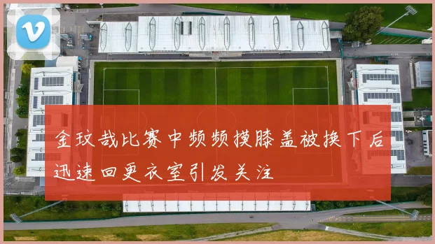 金玟哉比赛中频频摸膝盖被换下后迅速回更衣室引发关注